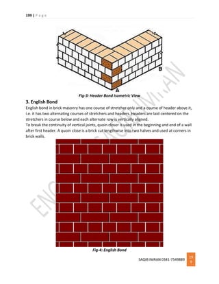 199 | P a g e
SAQIB IMRAN 0341-7549889
19
9
Fig-3: Header Bond Isometric View
3. English Bond
English bond in brick masonry has one course of stretcher only and a course of header above it,
i.e. it has two alternating courses of stretchers and headers. Headers are laid centered on the
stretchers in course below and each alternate row is vertically aligned.
To break the continuity of vertical joints, quoin closer is used in the beginning and end of a wall
after first header. A quoin close is a brick cut lengthwise into two halves and used at corners in
brick walls.
Fig-4: English Bond
 