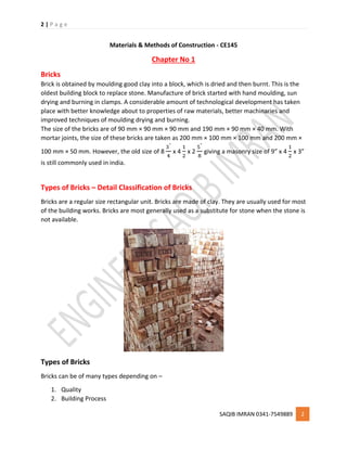 2 | P a g e
SAQIB IMRAN 0341-7549889 2
Materials & Methods of Construction - CE145
Chapter No 1
Bricks
Brick is obtained by moulding good clay into a block, which is dried and then burnt. This is the
oldest building block to replace stone. Manufacture of brick started with hand moulding, sun
drying and burning in clamps. A considerable amount of technological development has taken
place with better knowledge about to properties of raw materials, better machinaries and
improved techniques of moulding drying and burning.
The size of the bricks are of 90 mm × 90 mm × 90 mm and 190 mm × 90 mm × 40 mm. With
mortar joints, the size of these bricks are taken as 200 mm × 100 mm × 100 mm and 200 mm ×
100 mm × 50 mm. However, the old size of 8
3"
4
x 4
1
2
x 2
5"
8
giving a masonry size of 9” x 4
1
2
x 3”
is still commonly used in india.
Types of Bricks – Detail Classification of Bricks
Bricks are a regular size rectangular unit. Bricks are made of clay. They are usually used for most
of the building works. Bricks are most generally used as a substitute for stone when the stone is
not available.
Types of Bricks
Bricks can be of many types depending on –
1. Quality
2. Building Process
 