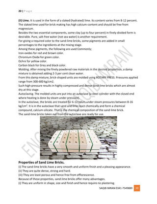 20 | P a g e
SAQIB IMRAN 0341-7549889 20
(ii) Lime. It is used in the form of a slaked (hydrated) lime. Its content varies from 8-12 percent.
The slaked lime used for brick making has high calcium-content and should be free from
magnesium.
Besides the two essential components, some clay (up to four percent) in finely divided form is
desirable. Pure, salt-free water (not sea water) is another requirement.
For giving a required color to the sand-lime bricks, some pigments are added in small
percentages to the ingredients at the mixing stage.
Among these pigments, the following are used Commonly;
Iron-oxides for red and brown color.
Chromium Oxide for green color.
Ochre for yellow color.
Carbon black for Grey and black color.
Molding. After mixing the finely powdered raw materials in the desired proportion, a damp
mixture is obtained adding 2-3 per cent clean water.
From this damp mixture, brick-shaped units are molded using ROTARY PRESS. Pressures applied
range from 300-600 kg/cm2.
Such high-pressure results in highly compressed and dense sand-lime bricks which are almost
dry at this stage.
Autoclaving. The molded units are put into an autoclave (a steel cylinder with the closed end
where heating is done by steam under pressure).
In the autoclave, the bricks are treated for 6-12 hours under steam pressures between 8-16
kg/cm2. It is in the autoclave that sand and lime react chemically and form a chemical
compound, calcium-silicate. That is the chemical composition of the sand-lime brick.
The sand-lime bricks taken out from the autoclave are ready for use.
Properties of Sand Lime Bricks.
(i) The sand-lime bricks have a very smooth and uniform finish and a pleasing appearance.
(ii) They are quite dense, strong and hard.
(iii) They are least porous and hence free from efflorescence.
Because of these properties, sand-lime bricks offer many advantages.
(i) They are uniform in shape, size and finish and hence require no plastering.
 