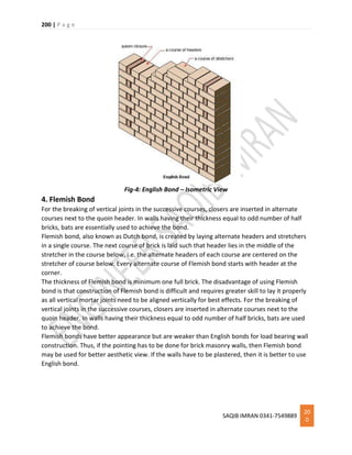 200 | P a g e
SAQIB IMRAN 0341-7549889
20
0
Fig-4: English Bond – Isometric View
4. Flemish Bond
For the breaking of vertical joints in the successive courses, closers are inserted in alternate
courses next to the quoin header. In walls having their thickness equal to odd number of half
bricks, bats are essentially used to achieve the bond.
Flemish bond, also known as Dutch bond, is created by laying alternate headers and stretchers
in a single course. The next course of brick is laid such that header lies in the middle of the
stretcher in the course below, i.e. the alternate headers of each course are centered on the
stretcher of course below. Every alternate course of Flemish bond starts with header at the
corner.
The thickness of Flemish bond is minimum one full brick. The disadvantage of using Flemish
bond is that construction of Flemish bond is difficult and requires greater skill to lay it properly
as all vertical mortar joints need to be aligned vertically for best effects. For the breaking of
vertical joints in the successive courses, closers are inserted in alternate courses next to the
quoin header. In walls having their thickness equal to odd number of half bricks, bats are used
to achieve the bond.
Flemish bonds have better appearance but are weaker than English bonds for load bearing wall
construction. Thus, if the pointing has to be done for brick masonry walls, then Flemish bond
may be used for better aesthetic view. If the walls have to be plastered, then it is better to use
English bond.
 