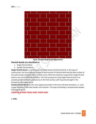 202 | P a g e
SAQIB IMRAN 0341-7549889
20
2
Fig-6: Flemish Bond Front Appearance
Flemish bonds are classified as:
1. Single Flemish Bond
2. Double Flemish Bond
Single Flemish bond is a combination of English bond and Flemish bond. In this type of
construction, the front exposed surface of wall consists of Flemish bond and the back surface of
the wall consists of English bond in each course. Minimum thickness required for single Flemish
bond is one and a half brick thickness. The main purpose of using single Flemish bond is to
provide greater aesthetic appearance on the front surface with required strength in the
brickwork with English bond.
Double Flemish Bond has the same appearance both in the front and back elevations, i.e. each
course consists of alternate header and stretcher. This type of bonding is comparatively weaker
than English bond.
CONSTRUCTION TOOLS AND THEIR USES
1. HOE:
 