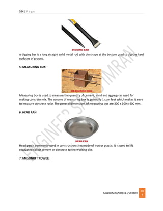 204 | P a g e
SAQIB IMRAN 0341-7549889
20
4
A digging bar is a long straight solid metal rod with pin shape at the bottom used to dig the hard
surfaces of ground.
5. MEASURING BOX:
Measuring box is used to measure the quantity of cement, sand and aggregates used for
making concrete mix. The volume of measuring box is generally 1 cum feet which makes it easy
to measure concrete ratio. The general dimensions of measuring box are 300 x 300 x 400 mm.
6. HEAD PAN:
Head pan is commonly used in construction sites made of iron or plastic. It is used to lift
excavated soil or cement or concrete to the working site.
7. MASONRY TROWEL:
 