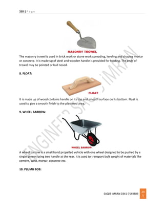 205 | P a g e
SAQIB IMRAN 0341-7549889
20
5
The masonry trowel is used in brick work or stone work spreading, leveling and shaping mortar
or concrete. It is made up of steel and wooden handle is provided for holding. The ends of
trowel may be pointed or bull nosed.
8. FLOAT:
It is made up of wood contains handle on its top and smooth surface on its bottom. Float is
used to give a smooth finish to the plastered area.
9. WHEEL BARROW:
A wheel barrow is a small hand propelled vehicle with one wheel designed to be pushed by a
single person using two handle at the rear. It is used to transport bulk weight of materials like
cement, sand, mortar, concrete etc.
10. PLUMB BOB:
 