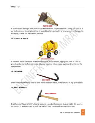 206 | P a g e
SAQIB IMRAN 0341-7549889
20
6
A plumb bob is a weight with pointed tip at the bottom, suspended from a string and used as a
vertical reference line or plumb line. It is used to check verticality of structures. It is also used in
surveying to level the instrument position.
11. CONCRETE MIXER:
A concrete mixer is a device that homogeneously mixes cement, aggregates such as sand or
gravels and water to form concrete. A typical concrete mixer uses a revolving drum to mix the
components.
12. CROWBAR:
Crow bars are commonly used to open nailed wooden crates, remove nails, or pry apart board.
13. BRICK HAMMER:
Brick hammer has one flat traditional face and a short or long chisel shaped blade. It is used to
cut the bricks and also used to push the bricks if they come out from the course line.
 