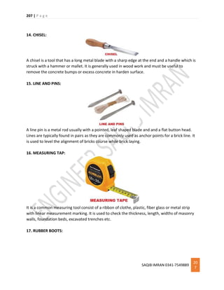 207 | P a g e
SAQIB IMRAN 0341-7549889
20
7
14. CHISEL:
A chisel is a tool that has a long metal blade with a sharp edge at the end and a handle which is
struck with a hammer or mallet. It is generally used in wood work and must be useful to
remove the concrete bumps or excess concrete in harden surface.
15. LINE AND PINS:
A line pin is a metal rod usually with a pointed, leaf shaped blade and and a flat button head.
Lines are typically found in pairs as they are commonly used as anchor points for a brick line. It
is used to level the alignment of bricks course while brick laying.
16. MEASURING TAP:
It is a common measuring tool consist of a ribbon of clothe, plastic, fiber glass or metal strip
with linear measurement marking. It is used to check the thickness, length, widths of masonry
walls, foundation beds, excavated trenches etc.
17. RUBBER BOOTS:
 