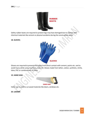 208 | P a g e
SAQIB IMRAN 0341-7549889
20
8
Safety rubber boots are required to protect legs may have damaged due to contact with
chemical materials like cement or physical accidents during the construction work.
18. GLOVES:
Gloves are required to prevent the hands from direct contact with cement, paints etc. and to
avoid injury while using machines, tools etc. Gloves made from lather, cotton, synthetic, nitrile,
latex, PVC or combinations of these.
19. HAND SAW:
Hand saw is used to cut wood materials like doors, windows etc.
20. LADDER:
 