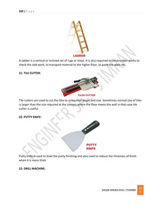 209 | P a g e
SAQIB IMRAN 0341-7549889
20
9
A ladder is a vertical or inclined set of rugs or steps. It is also required in construction works to
check the slab work, to transport material to the higher floor, to paint the walls etc.
21. TILE CUTTER:
Tile cutters are used to cut the tiles to a required shape and size. Sometimes normal size of tiles
is larger than the size required at the corners where the floor meets the wall in that case tile
cutter is useful.
22. PUTTY KNIFE:
Putty knife is used to level the putty finishing and also used to reduce the thickness of finish
when it is more thick.
23. DRILL MACHINE:
 