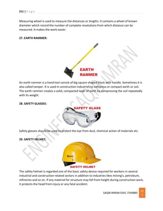 211 | P a g e
SAQIB IMRAN 0341-7549889
21
1
Measuring wheel is used to measure the distances or lengths. It contains a wheel of known
diameter which record the number of complete revolutions from which distance can be
measured. It makes the work easier.
27. EARTH RAMMER:
An earth rammer is a hand tool consist of big square shaped block with handle. Sometimes it is
also called tamper. It is used in construction industries to compress or compact earth or soil.
The earth rammer creates a solid, compacted layer of earth by compressing the soil repeatedly
with its weight.
28. SAFETY GLASSES:
Safety glasses should be used to protect the eye from dust, chemical action of materials etc.
29. SAFETY HELMET:
The safety helmet is regarded one of the basic safety device required for workers in several
industrial and construction related sectors in addition to industries likes mining's, petroleum,
refineries and so on. If any material for structure may fall from height during construction work,
it protects the head from injury or any fatal accident.
 