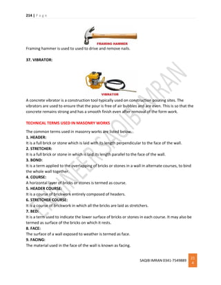 214 | P a g e
SAQIB IMRAN 0341-7549889
21
4
Framing hammer is used to used to drive and remove nails.
37. VIBRATOR:
A concrete vibrator is a construction tool typically used on construction pouring sites. The
vibrators are used to ensure that the pour is free of air bubbles and are even. This is so that the
concrete remains strong and has a smooth finish even after removal of the form work.
TECHNICAL TERMS USED IN MASONRY WORKS
The common terms used in masonry works are listed below.
1. HEADER:
It is a full brick or stone which is laid with its length perpendicular to the face of the wall.
2. STRETCHER:
It is a full brick or stone in which is laid its length parallel to the face of the wall.
3. BOND:
It is a term applied to the overlapping of bricks or stones in a wall in alternate courses, to bind
the whole wall together.
4. COURSE:
A horizontal layer of bricks or stones is termed as course.
5. HEADER COURSE:
It is a course of brickwork entirely composed of headers.
6. STRETCHER COURSE:
It is a course of brickwork in which all the bricks are laid as stretchers.
7. BED:
It is a term used to indicate the lower surface of bricks or stones in each course. It may also be
termed as surface of the bricks on which it rests.
8. FACE:
The surface of a wall exposed to weather is termed as face.
9. FACING:
The material used in the face of the wall is known as facing.
 