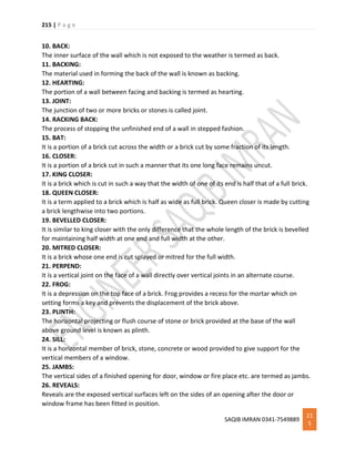 215 | P a g e
SAQIB IMRAN 0341-7549889
21
5
10. BACK:
The inner surface of the wall which is not exposed to the weather is termed as back.
11. BACKING:
The material used in forming the back of the wall is known as backing.
12. HEARTING:
The portion of a wall between facing and backing is termed as hearting.
13. JOINT:
The junction of two or more bricks or stones is called joint.
14. RACKING BACK:
The process of stopping the unfinished end of a wall in stepped fashion.
15. BAT:
It is a portion of a brick cut across the width or a brick cut by some fraction of its length.
16. CLOSER:
It is a portion of a brick cut in such a manner that its one long face remains uncut.
17. KING CLOSER:
It is a brick which is cut in such a way that the width of one of its end is half that of a full brick.
18. QUEEN CLOSER:
It is a term applied to a brick which is half as wide as full brick. Queen closer is made by cutting
a brick lengthwise into two portions.
19. BEVELLED CLOSER:
It is similar to king closer with the only difference that the whole length of the brick is bevelled
for maintaining half width at one end and full width at the other.
20. MITRED CLOSER:
It is a brick whose one end is cut splayed or mitred for the full width.
21. PERPEND:
It is a vertical joint on the face of a wall directly over vertical joints in an alternate course.
22. FROG:
It is a depression on the top face of a brick. Frog provides a recess for the mortar which on
setting forms a key and prevents the displacement of the brick above.
23. PLINTH:
The horizontal projecting or flush course of stone or brick provided at the base of the wall
above ground level is known as plinth.
24. SILL:
It is a horizontal member of brick, stone, concrete or wood provided to give support for the
vertical members of a window.
25. JAMBS:
The vertical sides of a finished opening for door, window or fire place etc. are termed as jambs.
26. REVEALS:
Reveals are the exposed vertical surfaces left on the sides of an opening after the door or
window frame has been fitted in position.
 