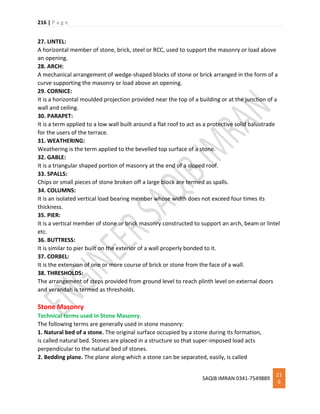 216 | P a g e
SAQIB IMRAN 0341-7549889
21
6
27. LINTEL:
A horizontal member of stone, brick, steel or RCC, used to support the masonry or load above
an opening.
28. ARCH:
A mechanical arrangement of wedge-shaped blocks of stone or brick arranged in the form of a
curve supporting the masonry or load above an opening.
29. CORNICE:
It is a horizontal moulded projection provided near the top of a building or at the junction of a
wall and ceiling.
30. PARAPET:
It is a term applied to a low wall built around a flat roof to act as a protective solid balustrade
for the users of the terrace.
31. WEATHERING:
Weathering is the term applied to the bevelled top surface of a stone.
32. GABLE:
It is a triangular shaped portion of masonry at the end of a sloped roof.
33. SPALLS:
Chips or small pieces of stone broken off a large block are termed as spalls.
34. COLUMNS:
It is an isolated vertical load bearing member whose width does not exceed four times its
thickness.
35. PIER:
It is a vertical member of stone or brick masonry constructed to support an arch, beam or lintel
etc.
36. BUTTRESS:
It is similar to pier built on the exterior of a wall properly bonded to it.
37. CORBEL:
It is the extension of one or more course of brick or stone from the face of a wall.
38. THRESHOLDS:
The arrangement of steps provided from ground level to reach plinth level on external doors
and verandah is termed as thresholds.
Stone Masonry
Technical terms used in Stone Masonry.
The following terms are generally used in stone masonry:
1. Natural bed of a stone. The original surface occupied by a stone during its formation,
is called natural bed. Stones are placed in a structure so that super-imposed load acts
perpendicular to the natural bed of stones.
2. Bedding plane. The plane along which a stone can be separated, easily, is called
 