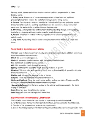 217 | P a g e
SAQIB IMRAN 0341-7549889
21
7
bedding plane. Stones are laid in a structure so that load acts perpendicular to them
bedding plane.
3. String course. The course of stone masonry provided at floor level and roof level
projecting horizontally outside the wall of a building, is called string course.
4. Cornice. The course of a masonry provided at ceiling level of the roof projecting outside
the surface of the wall of a building, is called cornice. It is provided to throw rain water
away from the wall and also to add architectural appearance.
5. Throating. A small groove cut on the underside of a projecting chuajja, cornice, coping,
to discharge rain water without trickling to walls, is called throating.
6, Reveals. The exposed vertical surfaces perpendicular to window or door frame, are
called reveals.
7. Drip stone. A projecting dressed stone having its undersurface throated, is called drip
stone.
Tools Used in Stone Masonry Works
The tools used in stone masonry are mostly same as brick masonry but in addition some more
tools are used which are as under: -
Chisel: It is used for cutting stones.
Mallet: It is wooden headed hammer used for wooden headed chisels.
Iron hammer: It is used for carving stones.
Pick: This is used for rough dressing of granite.
Spalling hammer: This is used for rough dressing of stones in quarry.
Claw tool: This is an edge with number of teeth 3mm to 9mm in width. It is used for dressing
the surface of stones.
Pitching tool: It is used for reducing in size of stones.
Jumpers: These are used for making holes in the stones.
Wedge and feathers: These are small conical wedges and curved plates. They are used for
cutting the stones after they have been bored with jumper.
Natural bed of stone: It is the term applied to the original position occupied by the stone
during its formation.
Gads: These are used for splitting the stones.
Saws: These are used for cutting stones with hands.
Supervision of Stone Masonry Construction
The following points should be kept in mind in supervising stone masonry work:
1. Hard and durable stones, free from defects like flaws, cavities veins etc. should be used.
2. Dressing of the stones should be as per the requirement.
3. Stones should be properly wetted before they are used so as to avoid sucking of water from
 