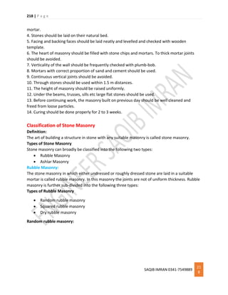 218 | P a g e
SAQIB IMRAN 0341-7549889
21
8
mortar.
4. Stones should be laid on their natural bed.
5. Facing and backing faces should be laid neatly and levelled and checked with wooden
template.
6. The heart of masonry should be filled with stone chips and mortars. To thick mortar joints
should be avoided.
7. Verticality of the wall should be frequently checked with plumb-bob.
8. Mortars with correct proportion of sand and cement should be used.
9. Continuous vertical joints should be avoided.
10. Through stones should be used within 1.5 m distances.
11. The height of masonry should be raised uniformly.
12. Under the beams, trusses, sills etc large flat stones should be used.
13. Before continuing work, the masonry built on previous day should be well cleaned and
freed from loose particles.
14. Curing should be done properly for 2 to 3 weeks.
Classification of Stone Masonry
Definition:
The art of building a structure in stone with any suitable masonry is called stone masonry.
Types of Stone Masonry
Stone masonry can broadly be classified into the following two types:
 Rubble Masonry
 Ashlar Masonry
Rubble Masonry:
The stone masonry in which either undressed or roughly dressed stone are laid in a suitable
mortar is called rubble masonry. In this masonry the joints are not of uniform thickness. Rubble
masonry is further sub-divided into the following three types:
Types of Rubble Masonry
 Random rubble masonry
 Squared rubble masonry
 Dry rubble masonry
Random rubble masonry:
 