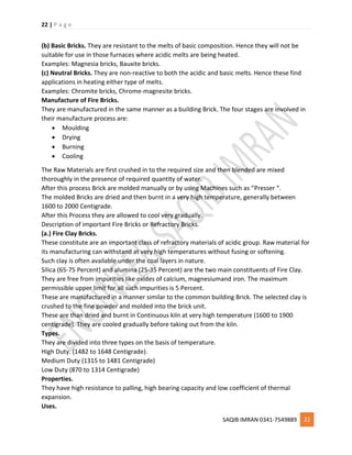 22 | P a g e
SAQIB IMRAN 0341-7549889 22
(b) Basic Bricks. They are resistant to the melts of basic composition. Hence they will not be
suitable for use in those furnaces where acidic melts are being heated.
Examples: Magnesia bricks, Bauxite bricks.
(c) Neutral Bricks. They are non-reactive to both the acidic and basic melts. Hence these find
applications in heating either type of melts.
Examples: Chromite bricks, Chrome-magnesite bricks.
Manufacture of Fire Bricks.
They are manufactured in the same manner as a building Brick. The four stages are involved in
their manufacture process are:
 Moulding
 Drying
 Burning
 Cooling
The Raw Materials are first crushed in to the required size and then blended are mixed
thoroughly in the presence of required quantity of water.
After this process Brick are molded manually or by using Machines such as “Presser “.
The molded Bricks are dried and then burnt in a very high temperature, generally between
1600 to 2000 Centigrade.
After this Process they are allowed to cool very gradually.
Description of important Fire Bricks or Refractory Bricks.
(a.) Fire Clay Bricks.
These constitute are an important class of refractory materials of acidic group. Raw material for
its manufacturing can withstand at very high temperatures without fusing or softening.
Such clay is often available under the coal layers in nature.
Silica (65-75 Percent) and alumina (25-35 Percent) are the two main constituents of Fire Clay.
They are free from impurities like oxides of calcium, magnesiumand iron. The maximum
permissible upper limit for all such impurities is 5 Percent.
These are manufactured in a manner similar to the common building Brick. The selected clay is
crushed to the fine powder and molded into the brick unit.
These are than dried and burnt in Continuous kiln at very high temperature (1600 to 1900
centigrade). They are cooled gradually before taking out from the kiln.
Types.
They are divided into three types on the basis of temperature.
High Duty. (1482 to 1648 Centigrade).
Medium Duty (1315 to 1481 Centigrade)
Low Duty (870 to 1314 Centigrade)
Properties.
They have high resistance to palling, high bearing capacity and low coefficient of thermal
expansion.
Uses.
 