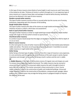 221 | P a g e
SAQIB IMRAN 0341-7549889
22
1
In this type of stone masonry stone blocks of same height in each course are used. Every stone
is fine tooled on all sides. Thickness of mortar is uniform through out. It is an expensive type of
stone masonry as it requires heavy labor and wastage of material while dressing. Satisfactory
bond can be obtained in this type of stone masonry.
Random coursed ashlar masonry:
This type of ashlar masonry consists of fine or coursed ashlar but the courses are of varying
thicknesses, depending upon the character of the building.
Rough tooled ashlar masonry:
This type of ashlar masonry the sides of the stones are rough tooled and dressed with chisels.
Thickness of joints is uniform, which does not exceed 6mm.
Rock or quarry faced ashlar masonry:
This type of ashlar masonry is similar to rough tooled type except that there is chisel-drafted
margin left rough on the face which is known as quarry faced.
Chamfered ashlar masonry:
It is similar to quarry faced except that the edges are beveled or chamfered to 450 for depth of
2.5 cm or more.
Block-in course masonry:
It is the name given to a class of ashlar masonry which occupies an intermediate place between
rubble and ashlars. The stones are all squared and properly dressed. It resembles to coursed
rubble masonry or rough tooled ashlar masonry.
Ashlar facing:
Ashlar facing is the best type of ashlars masonry. Since this is type of masonry is very expensive,
it is not commonly used throughout the whole thickness of the wall, except in works of great
importance and strength. For economy the facing is built in ashlars and the rest in rubble.
OR
1. Rubble Masonry: In this type of constructions stones of irregular sizes and shapes are used.
To remove sharp shapes they may be hammered. The rubble masonry may be coursed or
uncoursed [Fig. 8.1 and 8.2]. In uncoursed rubble masonry the wall is brought to level at
every 300 mm to 500 mm. The mortar consumed in these construction is more. Course
rubble masonry is used for the construction of public and residential buildings. Uncoursed
rubble masonry is used for the construction of foundations, compound walls, garages, labour
quarters etc. A skilled mason may arrange the facing stones in polygonal shapes to improve
the aesthetic of the wall.
 