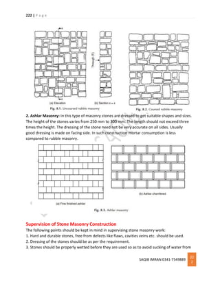 222 | P a g e
SAQIB IMRAN 0341-7549889
22
2
2. Ashlar Masonry: In this type of masonry stones are dressed to get suitable shapes and sizes.
The height of the stones varies from 250 mm to 300 mm. The length should not exceed three
times the height. The dressing of the stone need not be very accurate on all sides. Usually
good dressing is made on facing side. In such construction mortar consumption is less
compared to rubble masonry.
Supervision of Stone Masonry Construction
The following points should be kept in mind in supervising stone masonry work:
1. Hard and durable stones, free from defects like flaws, cavities veins etc. should be used.
2. Dressing of the stones should be as per the requirement.
3. Stones should be properly wetted before they are used so as to avoid sucking of water from
 