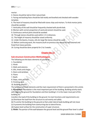 223 | P a g e
SAQIB IMRAN 0341-7549889
22
3
mortar.
4. Stones should be laid on their natural bed.
5. Facing and backing faces should be laid neatly and levelled and checked with wooden
template.
6. The heart of masonry should be filled with stone chips and mortars. To thick mortar joints
should be avoided.
7. Verticality of the wall should be frequently checked with plumb-bob.
8. Mortars with correct proportion of sand and cement should be used.
9. Continuous vertical joints should be avoided.
10. Through stones should be used within 1.5 m distances.
11. The height of masonry should be raised uniformly.
12. Under the beams, trusses, sills etc large flat stones should be used.
13. Before continuing work, the masonry built on previous day should be well cleaned and
freed from loose particles.
14. Curing should be done properly for 2 to 3 weeks.
Chapter No 13
Sub structure Construction Methodologies
The following are the basic elements of a building:
1. Foundation
2. Plinth
3. Walls and columns
4. Sills, lintels and chejjas
5. Doors and windows
6. Floors
7. Roofs
8. Steps, stairs and lifts
9. Finishing work
10. Building services.
The functions of these elements and the main requirement of them is presented in this article.
1. Foundation: Foundation is the most important part of the building. Building activity starts
with digging the ground for foundation and then building it. It is the lower most part of the
building. It
transfers the load of the building to the ground. Its main functions and requirements are:
(a) Distribute the load from the structure to soil evenly and safely.
(b) To anchor the building to the ground so that under lateral loads building will not move
(c) It prevents the building from overturning due to lateral forces.
(d) It gives level surface for the construction of super structure.
2. Plinth: The portion of the wall between the ground level and the ground floor level is called
 