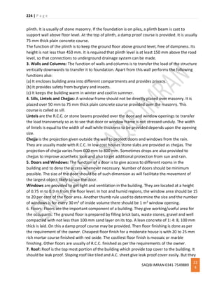 224 | P a g e
SAQIB IMRAN 0341-7549889
22
4
plinth. It is usually of stone masonry. If the foundation is on piles, a plinth beam is cast to
support wall above floor level. At the top of plinth, a damp proof course is provided. It is usually
75 mm thick plain concrete course.
The function of the plinth is to keep the ground floor above ground level, free of dampness. Its
height is not less than 450 mm. It is required that plinth level is at least 150 mm above the road
level, so that connections to underground drainage system can be made.
3. Walls and Columns: The function of walls and columns is to transfer the load of the structure
vertically downwards to transfer it to foundation. Apart from this wall performs the following
functions also:
(a) It encloses building area into different compartments and provides privacy.
(b) It provides safety from burglary and insects.
(c) It keeps the building warm in winter and cool in summer.
4. Sills, Lintels and Chejjas: A window frame should not be directly placed over masonry. It is
placed over 50 mm to 75 mm thick plain concrete course provided over the masonry. This
course is called as sill.
Lintels are the R.C.C. or stone beams provided over the door and window openings to transfer
the load transversely so as to see that door or window frame is not stressed unduly. The width
of lintels is equal to the width of wall while thickness to be provided depends upon the opening
size.
Chejja is the projection given outside the wall to protect doors and windows from the rain.
They are usually made with R.C.C. In low cost houses stone slabs are provided as chejjas. The
projection of chejja varies from 600 mm to 800 mm. Sometimes drops are also provided to
chejjas to improve acsethetic look and also to get additional protection from sun and rain.
5. Doors and Windows: The function of a door is to give access to different rooms in the
building and to deny the access whenever necessary. Number of doors should be minimum
possible. The size of the door should be of such dimension as will facilitate the movement of
the largest object likely to use the door.
Windows are provided to get light and ventilation in the building. They are located at a height
of 0.75 m to 0.9 m from the floor level. In hot and humid regions, the window area should be 15
to 20 per cent of the floor area. Another thumb rule used to determine the size and the number
of windows is for every 30 m3 of inside volume there should be 1 m2 window opening.
6. Floors: Floors are the important component of a building. They give working/useful area for
the occupants. The ground floor is prepared by filling brick bats, waste stones, gravel and well
compacted with not less than 100 mm sand layer on its top. A lean concrete of 1: 4: 8, 100 mm
thick is laid. On this a damp proof course may be provided. Then floor finishing is done as per
the requirement of the owner. Cheapest floor finish for a moderate house is with 20 to 25 mm
rich mortar course finished with red oxide. The costliest floor finish is mossaic or marble
finishing. Other floors are usually of R.C.C. finished as per the requirements of the owner.
7. Roof: Roof is the top most portion of the building which provide top cover to the building. It
should be leak proof. Sloping roof like tiled and A.C. sheet give leak proof cover easily. But they
 