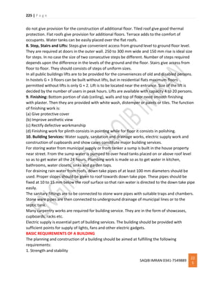 225 | P a g e
SAQIB IMRAN 0341-7549889
22
5
do not give provision for the construction of additional floor. Tiled roof give good thermal
protection. Flat roofs give provision for additional floors. Terrace adds to the comfort of
occupants. Water tanks can be easily placed over the flat roofs.
8. Step, Stairs and Lifts: Steps give convenient access from ground level to ground floor level.
They are required at doors in the outer wall. 250 to 300 mm wide and 150 mm rise is ideal size
for steps. In no case the size of two consecutive steps be different. Number of steps required
depends upon the difference in the levels of the ground and the floor. Stairs give access from
floor to floor. They should consists of steps of uniform sizes.
In all public buildings lifts are to be provided for the conveniences of old and disabled persons.
In hostels G + 3 floors can be built without lifts, but in residential flats maximum floors
permitted without lifts is only G + 2. Lift is to be located near the entrance. Size of the lift is
decided by the number of users in peak hours. Lifts are available with capacity 4 to 20 persons.
9. Finishing: Bottom portion of slab (ceiling), walls and top of floor need smooth finishing
with plaster. Then they are provided with white wash, distemper or paints or tiles. The function
of finishing work is:
(a) Give protective cover
(b) Improve aesthetic view
(c) Rectify defective workmanship
(d) Finishing work for plinth consists in pointing while for floor it consists in polishing.
10. Building Services: Water supply, sanitation and drainage works, electric supply work and
construction of cupboards and show cases constitute major building services.
For storing water from municipal supply or from tanker a sump is built in the house property
near street. From the sump water is pumped to over head tanks placed on or above roof level
so as to get water all the 24 hours. Plumbing work is made so as to get water in kitchen,
bathrooms, water closets, sinks and garden taps.
For draining rain water from roofs, down take pipes of at least 100 mm diameters should be
used. Proper slopes should be given to roof towards down take pipe. These pipes should be
fixed at 10 to 15 mm below the roof surface so that rain water is directed to the down take pipe
easily.
The sanitary fittings are to be connected to stone ware pipes with suitable traps and chambers.
Stone ware pipes are then connected to underground drainage of municipal lines or to the
septic tank.
Many carpentry works are required for building service. They are in the form of showcases,
cupboards, racks etc.
Electric supply is essential part of building services. The building should be provided with
sufficient points for supply of lights, fans and other electric gadgets.
BASIC REQUIREMENTS OF A BUILDING
The planning and construction of a building should be aimed at fulfilling the following
requirements:
1. Strength and stability
 