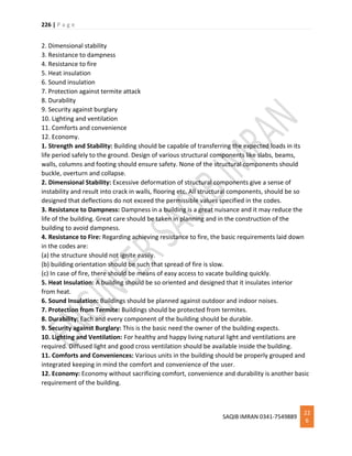 226 | P a g e
SAQIB IMRAN 0341-7549889
22
6
2. Dimensional stability
3. Resistance to dampness
4. Resistance to fire
5. Heat insulation
6. Sound insulation
7. Protection against termite attack
8. Durability
9. Security against burglary
10. Lighting and ventilation
11. Comforts and convenience
12. Economy.
1. Strength and Stability: Building should be capable of transferring the expected loads in its
life period safely to the ground. Design of various structural components like slabs, beams,
walls, columns and footing should ensure safety. None of the structural components should
buckle, overturn and collapse.
2. Dimensional Stability: Excessive deformation of structural components give a sense of
instability and result into crack in walls, flooring etc. All structural components, should be so
designed that deflections do not exceed the permissible values specified in the codes.
3. Resistance to Dampness: Dampness in a building is a great nuisance and it may reduce the
life of the building. Great care should be taken in planning and in the construction of the
building to avoid dampness.
4. Resistance to Fire: Regarding achieving resistance to fire, the basic requirements laid down
in the codes are:
(a) the structure should not ignite easily.
(b) building orientation should be such that spread of fire is slow.
(c) In case of fire, there should be means of easy access to vacate building quickly.
5. Heat Insulation: A building should be so oriented and designed that it insulates interior
from heat.
6. Sound Insulation: Buildings should be planned against outdoor and indoor noises.
7. Protection from Termite: Buildings should be protected from termites.
8. Durability: Each and every component of the building should be durable.
9. Security against Burglary: This is the basic need the owner of the building expects.
10. Lighting and Ventilation: For healthy and happy living natural light and ventilations are
required. Diffused light and good cross ventilation should be available inside the building.
11. Comforts and Conveniences: Various units in the building should be properly grouped and
integrated keeping in mind the comfort and convenience of the user.
12. Economy: Economy without sacrificing comfort, convenience and durability is another basic
requirement of the building.
 