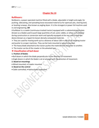 227 | P a g e
SAQIB IMRAN 0341-7549889
22
7
Chapter No 14
BullDozers:
Bulldozers, a power-operated machine fitted with a blade, adjustable in height and angle, for
pushing, sidecasting, and spreading loose excavated material as for opencast pits, clearing land,
or leveling runways. Also known as angling dozer. It is the strongest or power full machine used
in civil engineering. OR
A bulldozer is a crawler (continuous tracked tractor) equipped with a substantial metal plate
(known as a blade) used to push large quantities of soil, sand, rubble, or other such material
during construction or conversion work and typically equipped at the rear with a claw-like
device (known as a ripper) to loosen densely-compacted materials.
 They are used for moving earth up to a distance of about 100 m and act as a towing tractor
and pusher to scraper machines. They can be track-mounted or wheel-mounted.
 The heavy blade attached to the tractor pushes the material from one place to another.
 The tractor can be of the crawler or the wheeled type.
 Classification of bull dozer
1. Position of blades
 Bull dozers in which the blade perpendicular to the direction of movement
 Angle dozers in which the blade is set at an angle with the direction of movement.
2. Based on mountings
 Wheel mounted,  Crawler mounted.
3. Based on the control
 Cable controlled,  Hydraulically controlled.
 