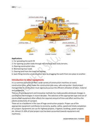 228 | P a g e
SAQIB IMRAN 0341-7549889
22
8
Applications
1. For spreading the earth fill
2. For opening up pilot roads through mountainous and rocky terrains.
3. Clearing construction sites.
4. Maintaining haul roads
5. Clearing land from the trees and stumps
6. back-filling trenches at construction sites by dragging the earth from one place to another.
Introduction to other equipments
It is a common fact that we find a wide variety of construction machines on every
construction sites, which make the construction jobs easy, safe and quicker. Good project
management in construction must vigorously pursue the efficient utilization of labor, material
and equipment.
The use of new equipment and innovative methods has made possible wholesale changes in
construction technologies in recent decades. The selection of the appropriate type and size of
construction equipment often affects the required amount of time and effort and thus the
jobsite productivity of a project.
These act as a backbone in the case of huge construction projects. Proper use of the
appropriate equipment contributes to economy, quality, safety, speed and timely completion
of a project. Equipments are use for highway projects, irrigation, buildings, power projects
etc. Almost 15-30% of total project cost has been accounted towards equipment and
machinery.
 