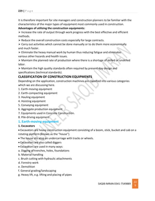 229 | P a g e
SAQIB IMRAN 0341-7549889
22
9
It is therefore important for site managers and construction planners to be familiar with the
characteristics of the major types of equipment most commonly used in construction.
Advantages of utilizing the construction equipments:
 Increase the rate of output through work progress with the best effective and efficient
methods.
 Reduce the overall construction costs especially for large contracts.
 Carry out activities which cannot be done manually or to do them more economically
and much faster.
 Eliminate the heavy manual work by human thus reducing fatigue and eliminates
various other hazards and health issues.
 Maintain the planned rate of production where there is a shortage of skilled or unskilled
labor.
 Maintain the high quality standards often required by present-day design and
specifications (technical standards).
CLASSIFICATION OF CONSTRUCTION EQUIPMENTS
Depending on the application, construction machines are classified into various categories
which we are discussing here.
1. Earth-moving equipment
2. Earth-compacting equipment
3. Hauling equipment
4. Hoisting equipment
5. Conveying equipment
6. Aggregate production equipment
7. Equipments used in Concrete Construction.
8. Pile-driving equipment
1. Earth-moving equipment
1. Excavators
 Excavators are heavy construction equipment consisting of a boom, stick, bucket and cab on a
rotating platform (known as the "house").
 The house sits atop an undercarriage with tracks or wheels.
 Excavators are also called diggers
 Excavators are used in many ways:
a. Digging of trenches, holes, foundations
b. Material handling
c. Brush cutting with hydraulic attachments
d. Forestry work
e. Demolition
f. General grading/landscaping
g. Heavy lift, e.g. lifting and placing of pipes
 