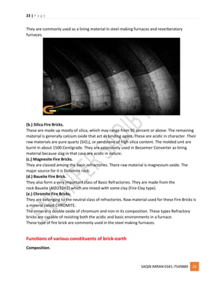 23 | P a g e
SAQIB IMRAN 0341-7549889 23
They are commonly used as a lining material in steel making furnaces and reverberatory
furnaces.
(b.) Silica Fire Bricks.
These are made up mostly of silica, which may range from 95 percent or above. The remaining
material is generally calcium oxide that act as binding agent. These are acidic in character. Their
raw materials are pure quartz (SiO2), or sandstone of high silica content. The molded unit are
burnt in about 1500 Centigrade. They are extensively used in Bessemer Converter as lining
material because slag in that case are acidic in nature.
(c.) Magnesite Fire Bricks.
They are classed among the basic refractories. There raw material is magnesium oxide. The
major source for it is Dolomite rock.
(d.) Bauxite Fire Brick.
They also form a very important class of Basic Refractories. They are made from the
rock Bauxite (Al2O32H2) which are mixed with some clay (Fire Clay type).
(e.) Chromite Fire Bricks.
They are belonging to the neutral class of refractories. Raw material used for these Fire Bricks is
a mineral called CHROMITE.
The mineral is double oxide of chromium and iron in its composition. These types Refractory
bricks are capable of resisting both the acidic and basic environments in a furnace.
These type of fire brick are commonly used in the steel making furnaces.
Functions of various constituents of brick-earth
Composition.
 
