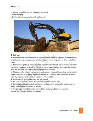 230 | P a g e
SAQIB IMRAN 0341-7549889
23
0
h. Mining, especially, but not only open-pit mining
i. River dredging
j. Driving piles, in conjunction with a pile driver
2. Back hoe
 Backhoes are mainly used to clean up construction areas, to dig holes in the ground, to
smooth uneven ground, to make trenches, ditches and to help remove deep roots from
trees.
 It can exert high tooth pressures and hence can excavate stiff material which normally
cannot be excavated by dragline. Out put of hoe is greatest when the excavation is done
near the machine, because cycle time of operation reduces.
 A backhoe, also called a rear actor or back actor, is a piece of excavating equipment or
digger consisting of a digging bucket on the end of a two-part articulated arm. They are
typically mounted on the back of a tractor or front loader.
 Also known as hoe, back shovel and pull shovel
 It is used to excavate below the natural surface on which it rests.
 Generally used to excavate trenches, pits for basements and also for grading works,
which requires precise control of depths.
 The basic parts are boom, Jack boom, Boom foot drum, Boom sheave, Stick
sheave, Stick, Bucket and Bucket sheave.
 