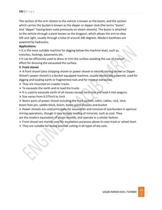 232 | P a g e
SAQIB IMRAN 0341-7549889
23
2
The section of the arm closest to the vehicle is known as the boom, and the section
which carries the bucket is known as the dipper or dipper stick (the terms "boom"
and "dipper" having been used previously on steam shovels). The boom is attached
to the vehicle through a pivot known as the kingpost, which allows the arm to slew
left and right, usually through a total of around 200 degrees. Modern backhoes are
powered by hydraulics.
Applications:
• It is the most suitable machine for digging below the machine level, such as,
trenches, footings, basements etc.
• It can be efficiently used to dress or trim the surface avoiding the use of manual
effort for dressing the excavated the surface.
3. Front shovel
 A front shovel (also stripping shovel or power shovel or electric mining shovel or Dipper
Shovel's power shovel) is a bucket-equipped machine, usually electrically powered, used for
digging and loading earth or fragmented rock and for mineral extraction.
 They are mounted on crawler tracks.
 To excavate the earth and to load the trucks
 It is used to excavate earth of all classes except hard rock and load it into wagons.
 Size varies from 0.375m3 to 5m3.
 Basics parts of power shovel including the track system, cabin, cables, rack, stick,
boom foot-pin, saddle block, boom, boom point sheaves and bucket.
 Power shovels are used principally for excavation and removal of overburden in opencut
mining operations, though it may include loading of minerals, such as coal. They
are the modern equivalent of steam shovels, and operate in a similar fashion.
 Front shovel are mainly used for excavation purposes above its own track or wheel level.
 They are suitable for heavy positive cutting in all types of dry soils.
 