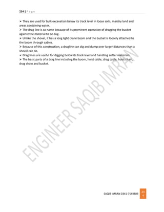 234 | P a g e
SAQIB IMRAN 0341-7549889
23
4
 They are used for bulk excavation below its track level in loose soils, marshy land and
areas containing water.
 The drag line is so name because of its prominent operation of dragging the bucket
against the material to be dug.
 Unlike the shovel, it has a long light crane boom and the bucket is loosely attached to
the boom through cables.
 Because of this construction, a dragline can dig and dump over larger distances than a
shovel can do.
 Drag lines are useful for digging below its track level and handling softer materials.
 The basic parts of a drag line including the boom, hoist cable, drag cable, hoist chain,
drag chain and bucket.
 