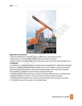 238 | P a g e
SAQIB IMRAN 0341-7549889
23
8
Applications of Clamshell:
• Used for handling loose material such as crushed stone, sand, gravel, coal etc.
• Main feature is vertical lifting of material from one location to another.
• Mainly used for removing material from coffer dam, sewer main holes, well foundations etc.
6. Bulldozers
 A bulldozer is a crawler (continuous tracked tractor) equipped with a substantial metal plate
(known as a blade) used to push large quantities of soil, sand, rubble, or other such material
during construction or conversion work and typically equipped at the rear with a claw-like
device (known as a ripper) to loosen densely-compacted materials.
 They are used for moving earth up to a distance of about 100m and act as a towing tractor
and pusher to scraper machines. They can be track-mounted or wheel-mounted.
 The heavy blade attached to the tractor pushes the material from one place to another.
 The tractor can be of the crawler or the wheeled type.
 