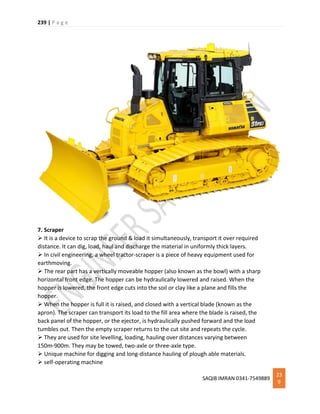 239 | P a g e
SAQIB IMRAN 0341-7549889
23
9
7. Scraper
 It is a device to scrap the ground & load it simultaneously, transport it over required
distance. It can dig, load, haul and discharge the material in uniformly thick layers.
 In civil engineering, a wheel tractor-scraper is a piece of heavy equipment used for
earthmoving.
 The rear part has a vertically moveable hopper (also known as the bowl) with a sharp
horizontal front edge. The hopper can be hydraulically lowered and raised. When the
hopper is lowered, the front edge cuts into the soil or clay like a plane and fills the
hopper.
 When the hopper is full it is raised, and closed with a vertical blade (known as the
apron). The scraper can transport its load to the fill area where the blade is raised, the
back panel of the hopper, or the ejector, is hydraulically pushed forward and the load
tumbles out. Then the empty scraper returns to the cut site and repeats the cycle.
 They are used for site levelling, loading, hauling over distances varying between
150m-900m. They may be towed, two-axle or three-axle type.
 Unique machine for digging and long-distance hauling of plough able materials.
 self-operating machine
 