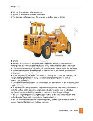 240 | P a g e
SAQIB IMRAN 0341-7549889
24
0
 It is not dependent on other equipment.
 Wheels of machine cause some compaction.
 The basic parts of scrapers are the bowl, apron and tail gate or ejector.
8. Grader
 A grader, also commonly referred to as a road grader, a blade, a maintainer, or a
motor grader, is a construction machine with a long blade used to create a flat surface.
 Typical models have three axles, with the engine and cab situated above the rear axles
at one end of the vehicle and a third axle at the front end of the vehicle, with the blade
in between.
 In civil engineering, the grader's purpose is to "finish grade" (refine, set precisely) the
"rough grading" performed by heavy equipment or engineering vehicles such as
scrapers and bulldozers.
 Graders are commonly used in the construction and maintenance of dirt roads and gravel
roads.
 In the construction of paved roads they are used to prepare the base course to create a
wide flat surface for the asphalt to be placed on. Graders are also used to set native
soil foundation pads to finish grade prior to the construction of large buildings.
 It is used for grading and finishing the upper surface of the earthern formations and
embankments. They usually operate in the forward direction
 It is self propelled or towed machine motor grader, Used for light or medium works. It
shapes the ground and spreads the loose material..
 