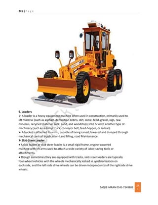 241 | P a g e
SAQIB IMRAN 0341-7549889
24
1
9. Loaders
 A loader is a heavy equipment machine often used in construction, primarily used to
lift material (such as asphalt, demolition debris, dirt, snow, feed, gravel, logs, raw
minerals, recycled material, rock, sand, and woodchips) into or onto another type of
machinery (such as a dump truck, conveyor belt, feed-hopper, or railcar).
 A bucket is attached to arms , capable of being raised, lowered and dumped through
mechanical control. Application-Land filling, road Maintenance.
 Skid-Steer Loader:
 A skid loader or skid-steer loader is a small rigid frame, engine-powered
machine with lift arms used to attach a wide variety of labor-saving tools or
attachments.
 Though sometimes they are equipped with tracks, skid-steer loaders are typically
four-wheel vehicles with the wheels mechanically locked in synchronization on
each side, and the left-side drive wheels can be driven independently of the rightside drive
wheels.
 
