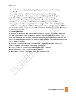 243 | P a g e
SAQIB IMRAN 0341-7549889
24
3
 The crawler loader combines the stability of the crawler tractor with the abilities of
a wheel loader.
 However, to construct a reliable crawler loader it requires more than simply
attaching a loader bucket onto a crawler tractor. It must be designed with its specific
purpose in mind to ensure it has the strength to withstand heavy excavating.
 The introduction of hydraulic excavators diminished the market for the crawler
loader because it was unable to match the excavator's lifting power and flexibility.
 However, crawler loaders are capable of maneuvering across the entire construction site
under its own power, whereas most hydraulic excavators require towing or transport. While
crawler tractors are still being manufactured today for niche markets, they reached their peak
of popularity in the 1960s.
10.Trenching Machines
 Trenchers, or ditchers as they are sometimes called, are similar to excavators in the sense
that they penetrate the earth, breaking soil and rock, and remove it from the ground. They
differ from excavators in that the soil is removed in one continuous movement. Trenchers are
specifically used for digging trenches for pipes, but other machines have been improvised in the
past to serve this purpose.
 Trenchers can come in two types: ladder trenchers and wheel trenchers, and can dig
trenches at speeds that other machines cannot compare to.
 Used for excavating trenches for laying pipelines, sewer, cables etc.
 Operation is quick giving the required depth or width.
 Two types of trenching machine are wheel type and ladder type
 