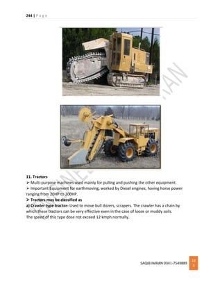 244 | P a g e
SAQIB IMRAN 0341-7549889
24
4
11. Tractors
 Multi-purpose machines used mainly for pulling and pushing the other equipment.
 Important Equipment for earthmoving, worked by Diesel engines, having horse power
ranging from 20HP to 200HP.
 Tractors may be classified as
a) Crawler type tractor- Used to move bull dozers, scrapers. The crawler has a chain by
which these tractors can be very effective even in the case of loose or muddy soils.
The speed of this type dose not exceed 12 kmph normally.
 