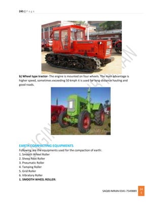 245 | P a g e
SAQIB IMRAN 0341-7549889
24
5
b) Wheel type tractor- The engine is mounted on four wheels. The main advantage is
higher speed, sometimes exceeding 50 kmph it is used for long-distance hauling and
good roads.
EARTH COMPACTING EQUIPMENTS
Following are the equipments used for the compaction of earth:
1. Smooth Wheel Roller
2. Sheep Foot Roller
3. Pneumatic Roller
4. Tamping Roller
5. Grid Roller
6. Vibratory Roller
1. SMOOTH WHEEL ROLLER:
 