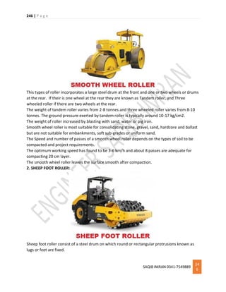 246 | P a g e
SAQIB IMRAN 0341-7549889
24
6
This types of roller incorporates a large steel drum at the front and one or two wheels or drums
at the rear. If their is one wheel at the rear they are known as Tandem roller, and Three
wheeled roller if there are two wheels at the rear.
The weight of tandem roller varies from 2-8 tonnes and three wheeled roller varies from 8-10
tonnes. The ground pressure exerted by tandem roller is typically around 10-17 kg/cm2.
The weight of roller increased by blasting with sand, water or pig iron.
Smooth wheel roller is most suitable for consolidating stone, gravel, sand, hardcore and ballast
but are not suitable for embankments, soft sub-grades or uniform sand.
The Speed and number of passes of a smooth wheel roller depends on the types of soil to be
compacted and project requirements.
The optimum working speed has found to be 3-6 km/h and about 8 passes are adequate for
compacting 20 cm layer.
The smooth wheel roller leaves the surface smooth after compaction.
2. SHEEP FOOT ROLLER:
Sheep foot roller consist of a steel drum on which round or rectangular protrusions known as
lugs or feet are fixed.
 