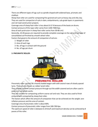 247 | P a g e
SAQIB IMRAN 0341-7549889
24
7
There are different types of lugs such as spindle shaped with widened base, prismatic and
clubfoot.
Sheep foot roller are used for compacting fine grained soil such as heavy clay and silty clay.
They are used for compaction of soils in dam, embankments, sub-grade layers in pavements
and rail road construction projects.
Coverage area of sheep foot roller is less about 8-12 % because of the boots on drums.
Contact pressure of this type roller varies from 1200-7000 Kpa.
Area of each protrusion in sheep foot roller varies from 30-80 cm2.
Generally, 10-20 passes are required to provide complete coverage on the soil and top layer of
consolidated soil finished by smooth wheel roller.
Factors that governs the amount of compaction of soil are-
1- Weight of roller
2- Area of each lugs
3- No. of lugs in contact with the ground
4- No. of lugs per drum
3. PNEUMATIC ROLLER:
Pneumatic roller consists of a heavily loaded wagon with with several rows of closely spaced
tyres. They are also known as rubber tyred roller.
They provide uniform contact pressure through out the width covered and are often used in
pavement sub-grade works.
They are suitable for compacting uniform coarse soil and rock. They are also used to finish
embankment compacted by sheep foot roller.
The factors which affect the amount of compaction that can be achieved are the weight, tyre
inflation pressure and the area of contact.
Coverage area of pneumatic roller is about 80%.
Contact pressure of pneumatic roller ranges from 500-700 Kpa.
The optimum speed of roller is between 6-24 km/h and maximum density can be achieved by 8
passes of the roller.
 