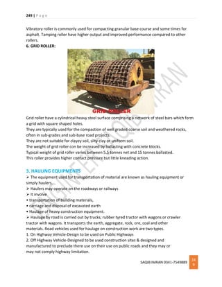249 | P a g e
SAQIB IMRAN 0341-7549889
24
9
Vibratory roller is commonly used for compacting granular base course and some times for
asphalt. Tamping roller have higher output and improved performance compared to other
rollers.
6. GRID ROLLER:
Grid roller have a cylindrical heavy steel surface comprising a network of steel bars which form
a grid with square shaped holes.
They are typically used for the compaction of well graded coarse soil and weathered rocks,
often in sub-grades and sub-base road projects.
They are not suitable for clayey soil, silty clay or uniform soil.
The weight of grid roller con be increased by ballasting with concrete blocks.
Typical weight of grid roller varies between 5.5 tonnes net and 15 tonnes ballasted.
This roller provides higher contact pressure but little kneading action.
3. HAULING EQUIPMENTS
 The equipment used for transportation of material are known as hauling equipment or
simply haulers.
 Haulers may operate on the roadways or railways
 It involve
• transportation of building materials,
• carriage and disposal of excavated earth
• Haulage of heavy construction equipment.
 Haulage by road is carried out by trucks, rubber tyred tractor with wagons or crawler
tractor with wagons. It transports the earth, aggregate, rock, ore, coal and other
materials. Road vehicles used for haulage on construction work are two types.
1. On Highway Vehicle-Design to be used on Public Highways
2. Off Highway Vehicle-Designed to be used construction sites & designed and
manufactured to preclude there use on their use on public roads and they may or
may not comply highway limitation.
 