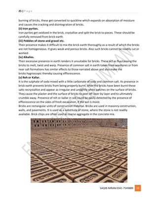 25 | P a g e
SAQIB IMRAN 0341-7549889 25
burning of bricks, these get converted to quickline which expands on absorption of moisture
and causes the cracking and disintegration of bricks.
(ii) Iron pyrites.
Iron pyrites get oxidized in the brick, crystallize and split the brick to pieces. These should be
carefully removed from brick-earth.
(iii) Pebbles of stone and gravel etc.
Their presence makes it difficult to mix the brick-earth thoroughly as a result of which the bricks
are not homogeneous. It gives weak and porous bricks. Also such bricks cannot be readily cut or
worked.
(iv) Alkalies.
Their excessive presence in earth renders it unsuitable for bricks. These act as flux causing the
bricks to melt, twist and warp. Presence of common salt in earth taken from seashores or from
near salt formations has similar effects to those narrated above and also make the
bricks hygroscopic thereby causing efflorescence.
(v) Reh or Kallar.
It is the sulphate of soda mixed with a little carbonate of soda and common salt. Its presence in
brick earth prevents bricks from being properly burnt. After the bricks have been burnt these
salts recrystallize and appear as irregular and unsightly white patches on the surface of bricks.
They cause the plaster and the surface of bricks to peel-off layer by layer and to ultimately
crumble away. Presence of reh or kallar in soil could be easily detected by the presence of
efflorescence on the sides of fresh excavation, if the soil is moist.
Bricks are rectangular units of construction material. Bricks are used in masonry construction,
walls, and pavements. It is used as a substitute of stone, where the stone is not readily
available. Brick chips are often used as coarse aggregate in the concrete mix.
 