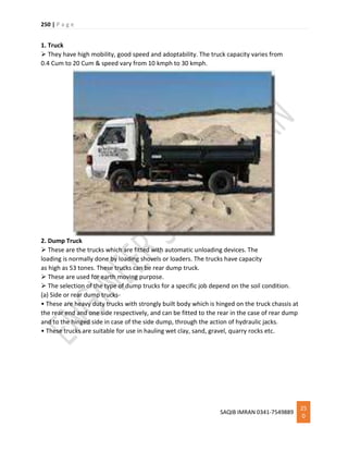 250 | P a g e
SAQIB IMRAN 0341-7549889
25
0
1. Truck
 They have high mobility, good speed and adoptability. The truck capacity varies from
0.4 Cum to 20 Cum & speed vary from 10 kmph to 30 kmph.
2. Dump Truck
 These are the trucks which are fitted with automatic unloading devices. The
loading is normally done by loading shovels or loaders. The trucks have capacity
as high as 53 tones. These trucks can be rear dump truck.
 These are used for earth moving purpose.
 The selection of the type of dump trucks for a specific job depend on the soil condition.
(a) Side or rear dump trucks-
• These are heavy duty trucks with strongly built body which is hinged on the truck chassis at
the rear end and one side respectively, and can be fitted to the rear in the case of rear dump
and to the hinged side in case of the side dump, through the action of hydraulic jacks.
• These trucks are suitable for use in hauling wet clay, sand, gravel, quarry rocks etc.
 
