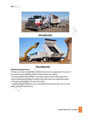 251 | P a g e
SAQIB IMRAN 0341-7549889
25
1
(b) Bottom dump trucks
• These are similar to semi-trailers in which their front is supported on the rear of
the hauling tractor and their rear is resting on their own wheels.
• The body of the truck remains in the same position and the discharge of the
material takes place through its bottom after opening of two longitudinal gates.
• The gates are hinged to the side of the body.
• These trucks are suitable for use in hauling free flowing material, such as, sand,
gravel, dry earth, hard clay etc.
 