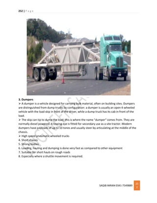 252 | P a g e
SAQIB IMRAN 0341-7549889
25
2
3. Dumpers
 A dumper is a vehicle designed for carrying bulk material, often on building sites. Dumpers
are distinguished from dump trucks by configuration: a dumper is usually an open 4-wheeled
vehicle with the load skip in front of the driver, while a dump truck has its cab in front of the
load.
 The skip can tip to dump the load; this is where the name "dumper" comes from. They are
normally diesel powered. A towing eye is fitted for secondary use as a site tractor. Modern
dumpers have payloads of up to 10 tones and usually steer by articulating at the middle of the
chassis.
 High speed pneumatic wheeled trucks
4. Short chassis
5. Strong bodies
6. Loading, hauling and dumping is done very fast as compared to other equipment
7. Suitable for short hauls on rough roads
8. Especially where a shuttle movement is required.
 