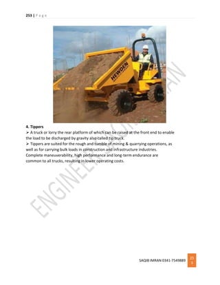 253 | P a g e
SAQIB IMRAN 0341-7549889
25
3
4. Tippers
 A truck or lorry the rear platform of which can be raised at the front end to enable
the load to be discharged by gravity also called tip truck.
 Tippers are suited for the rough and tumble of mining & quarrying operations, as
well as for carrying bulk loads in construction and infrastructure industries.
Complete maneuverability, high performance and long-term endurance are
common to all trucks, resulting in lower operating costs.
 