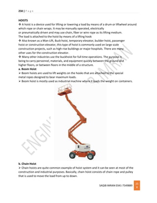 258 | P a g e
SAQIB IMRAN 0341-7549889
25
8
HOISTS
 A hoist is a device used for lifting or lowering a load by means of a drum or liftwheel around
which rope or chain wraps. It may be manually operated, electrically
or pneumatically driven and may use chain, fiber or wire rope as its lifting medium.
The load is attached to the hoist by means of a lifting hook
 Also known as a Man-Lift, Buck hoist, temporary elevator, builder hoist, passenger
hoist or construction elevator, this type of hoist is commonly used on large scale
construction projects, such as high-rise buildings or major hospitals. There are many
other uses for the construction elevator.
 Many other industries use the buckhoist for full time operations. The purpose is
being to carry personnel, materials, and equipment quickly between the ground and
higher floors, or between floors in the middle of a structure.
a. Boom Hoist
 Boom hoists are used to lift weights on the hooks that are attached to the special
metal ropes designed to bear maximum loads.
 Boom hoist is mostly used as industrial machine where it loads the weight on containers.
b. Chain Hoist
 Chain hoists are quite common example of hoist system and it can be seen at most of the
construction and industrial purposes. Basically, chain hoist consists of chain rope and pulley
that is used to move the load from up to down.
 