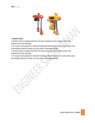 259 | P a g e
SAQIB IMRAN 0341-7549889
25
9
c. Electric Hoist
 Electric hoist is modernized form of chain and boom hoist mostly used in the
industries for fast working.
 It is very much popular in material handling industries because it saves labor costs
by handling maximum loads at a time with no damage threats.
 Electric hoist is modernized form of chain and boom hoist mostly used in the
industries for fast working.
 It is very much popular in material handling industries because it saves labor costs
by handling maximum loads at a time with no damage threats.
 