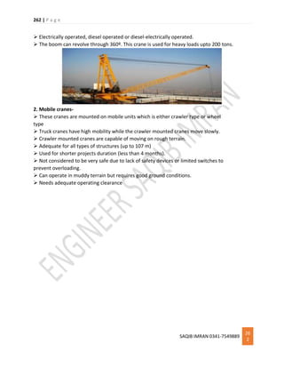 262 | P a g e
SAQIB IMRAN 0341-7549889
26
2
 Electrically operated, diesel operated or diesel-electrically operated.
 The boom can revolve through 360º. This crane is used for heavy loads upto 200 tons.
2. Mobile cranes-
 These cranes are mounted on mobile units which is either crawler type or wheel
type
 Truck cranes have high mobility while the crawler mounted cranes move slowly.
 Crawler mounted cranes are capable of moving on rough terrain.
 Adequate for all types of structures (up to 107 m)
 Used for shorter projects duration (less than 4 months).
 Not considered to be very safe due to lack of safety devices or limited switches to
prevent overloading.
 Can operate in muddy terrain but requires good ground conditions.
 Needs adequate operating clearance
 