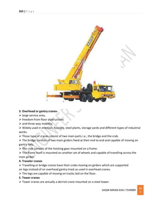 263 | P a g e
SAQIB IMRAN 0341-7549889
26
3
3. Overhead or gantry cranes-
 large service area,
 freedom from floor obstructions
 and three-way mobility,
 Widely used in erection, foundry, steel plants, storage yards and different types of industrial
works.
 These type of cranes consist of two main parts i.e., the bridge and the crab.
 The bridge consists of two main girders fixed at their end to end and capable of moving on
gantry rails.
 The crab consists of the hoisting gear mounted on a frame.
 The frame itself is mounted on another set of wheels and capable of travelling across the
main girder.
4. Traveler cranes
 Travelling or bridge cranes have their crabs moving on girders which are supported
on legs instead of on overhead gantry track as used in overhead cranes.
 The legs are capable of moving on tracks laid on the floor.
5. Tower cranes
 Tower cranes are actually a derrick crane mounted on a steel tower.
 